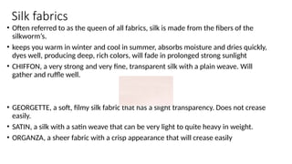 Silk fabrics
• Often referred to as the queen of all fabrics, silk is made from the fibers of the
silkworm’s.
• keeps you warm in winter and cool in summer, absorbs moisture and dries quickly,
dyes well, producing deep, rich colors, will fade in prolonged strong sunlight
• CHIFFON, a very strong and very fine, transparent silk with a plain weave. Will
gather and ruffle well.
• GEORGETTE, a soft, filmy silk fabric that has a slight transparency. Does not crease
easily.
• SATIN, a silk with a satin weave that can be very light to quite heavy in weight.
• ORGANZA, a sheer fabric with a crisp appearance that will crease easily
 