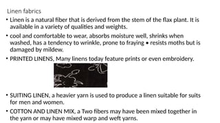 Linen fabrics
• Linen is a natural fiber that is derived from the stem of the flax plant. It is
available in a variety of qualities and weights.
• cool and comfortable to wear, absorbs moisture well, shrinks when
washed, has a tendency to wrinkle, prone to fraying • resists moths but is
damaged by mildew.
• PRINTED LINENS, Many linens today feature prints or even embroidery.
• SUITING LINEN, a heavier yarn is used to produce a linen suitable for suits
for men and women.
• COTTON AND LINEN MIX, a Two fibers may have been mixed together in
the yarn or may have mixed warp and weft yarns.
 