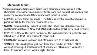 Manmade fabrics
Some manmade fabrics are made from natural elements mixed with
chemicals while others are made entirely from non-natural substances. The
properties of manmade fabrics vary from fabric to fabric.
• ACRYLIC, acrylic fibers are made, The fabric resembles wool and makes a
good substitute for machine-washable wool.
• NYLON, Developed by DuPont in 1938, the fabric takes its name from a
collaboration between New York (NY) and London (LON), very hard-wearing.
• POLYESTER One of the most popular of the manmade fibers, polyester was
introduced in 1951, as a washable man’s suit.
• RAYON Also known as viscose and often referred to as artificial silk.
• SPANDEX, this is a lightweight, soft fiber than can be stretched 500%
without breaking. A small amount of spandex is often mixed with other
fibers to produce woven with a slight stretch.
 