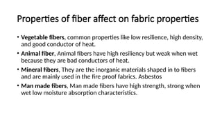 Properties of fiber affect on fabric properties
• Vegetable fibers, common properties like low resilience, high density,
and good conductor of heat.
• Animal fiber, Animal fibers have high resiliency but weak when wet
because they are bad conductors of heat.
• Mineral fibers, They are the inorganic materials shaped in to fibers
and are mainly used in the fire proof fabrics. Asbestos
• Man made fibers, Man made fibers have high strength, strong when
wet low moisture absorption characteristics.
 