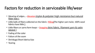 Factors for reduction in serviceable life/wear
• Wearing of edges…- Abrasion (nylon & polyster high resistance but natural
fiber low )
• Little balls of fibers collected on the fabric- Pilling(The higher yarn twist, 100% wool
fabrics have little )
• Little fibers or yarns form loops – Snagging (kint fabric, filament yarn & satin
weave )
• Fading of the color
• Failure of the seam
• Shrinkage/Short fabrics/size
• Tearing
 