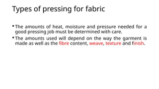 Types of pressing for fabric
 The amounts of heat, moisture and pressure needed for a
good pressing job must be determined with care.
 The amounts used will depend on the way the garment is
made as well as the fibre content, weave, texture and finish.
 