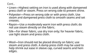 Cont..
• Linen—Highest setting on iron is used along with dampened
press cloth or steam. Press on wrong side to prevent shine.
• Polyester—Press on wrong side or with press cloth. Use
steam and dampened press cloth to smooth seams and set
creases.
• Rayon—Use a moderately warm iron with press cloth; do
not use steam directly on the fabric.
• Silk—For sheer fabric, use dry iron only; for heavier fabric,
use light steam and press cloth.
• Wool—Iron should not be placed directly on fabric; use
steam and press cloth. A damp press cloth may be used to
help shrink out ease in sleeve cap, curved seams and hem
edges.
 