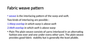 Fabric weave pattern
• weave is the interlacing pattern of the warp and weft.
Two kinds of interlacing are possible :
1.Warp overlap in which warp is above weft
2.Weft overlap in which weft is above warp
• Plain The plain weave consists of yarns interlaced in an alternating
fashion one over and one under every other yarn. The plain weave
provides good fabric stability but is generally the least pliable.
 