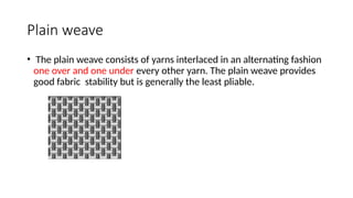 Plain weave
• The plain weave consists of yarns interlaced in an alternating fashion
one over and one under every other yarn. The plain weave provides
good fabric stability but is generally the least pliable.
 