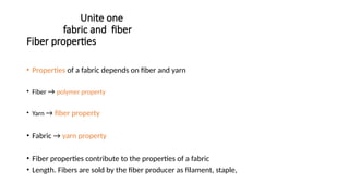 Unite one
fabric and fiber
Fiber properties
• Properties of a fabric depends on fiber and yarn
• Fiber → polymer property
• Yarn → fiber property
• Fabric → yarn property
• Fiber properties contribute to the properties of a fabric
• Length. Fibers are sold by the fiber producer as filament, staple,
 