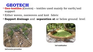 GEOTECH
• Geo-textiles (Geotex) – textiles used mainly for earth/soil
support
• Either woven, nonwoven and knit fabric
• Support drainage and separation at or below ground level
Soil erosion prevention
Soil stabilization
 
