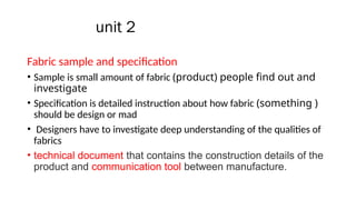 unit 2
Fabric sample and specification
• Sample is small amount of fabric (product) people find out and
investigate
• Specification is detailed instruction about how fabric (something )
should be design or mad
• Designers have to investigate deep understanding of the qualities of
fabrics
• technical document that contains the construction details of the
product and communication tool between manufacture.
 