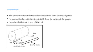 2. Tubular knitted fabric rolled
This is usually used for the manufacture of garments such as sports shirts or t-shirts
• This preparation results in the technical face of the fabric oriented together.
• For every other layer, the face is not visible from the surface of the spread.
• there is a fold at each end of the roll
 