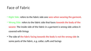 Face of Fabric
• Right Side: refers to the fabric side one sees when wearing the garment.
• Wrong Side: refers to the fabric side that faces towards the body of the
wearer. The inside side of the fabric in a garment is wrong side unless it
covered with linings
• The side of the fabric facing towards the body is not the wrong side in
some parts of the fabric, e.g. collar, cuffs and facings
 