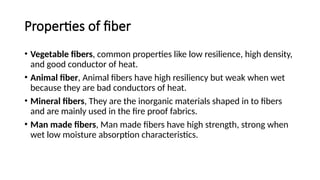 Properties of fiber
• Vegetable fibers, common properties like low resilience, high density,
and good conductor of heat.
• Animal fiber, Animal fibers have high resiliency but weak when wet
because they are bad conductors of heat.
• Mineral fibers, They are the inorganic materials shaped in to fibers
and are mainly used in the fire proof fabrics.
• Man made fibers, Man made fibers have high strength, strong when
wet low moisture absorption characteristics.
 