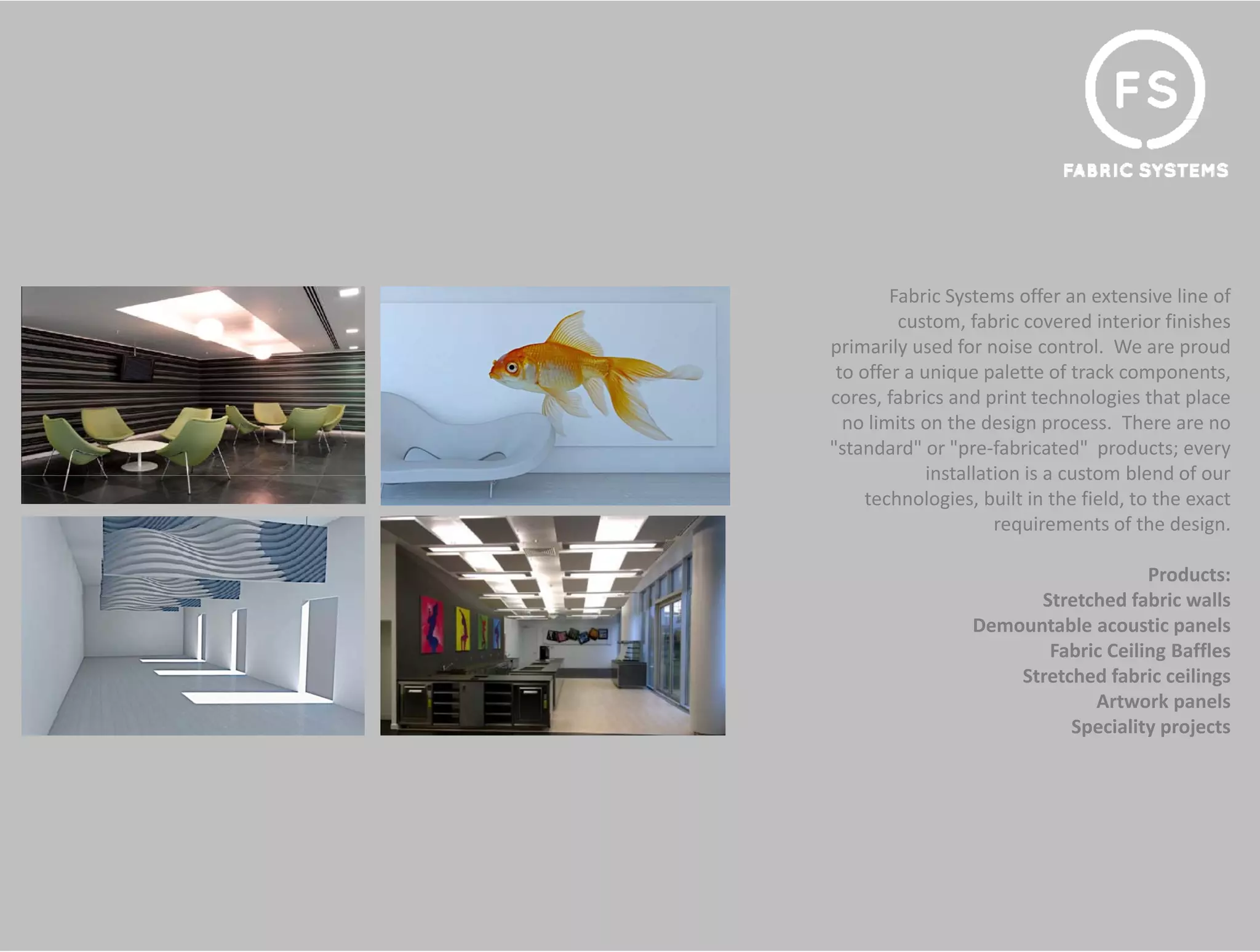 Fabric Systems offer an extensive line of 
         custom, fabric covered interior finishes 
primarily used for noise control. We are proud 
 to offer a unique palette of track components, 
cores, fabrics and print technologies that place 
  no limits on the design process. There are no 
"standard" or "pre‐fabricated"  products; every 
             installation is a custom blend of our 
             installation is a custom blend of our
     technologies, built in the field, to the exact 
                      requirements of the design.

                                     Products:
                        Stretched fabric walls
                        St t h d f b i       ll
                  Demountable acoustic panels
                         Fabric Ceiling Baffles
                      Stretched fabric ceilings
                              Artwork panels
                            Speciality projects
 
