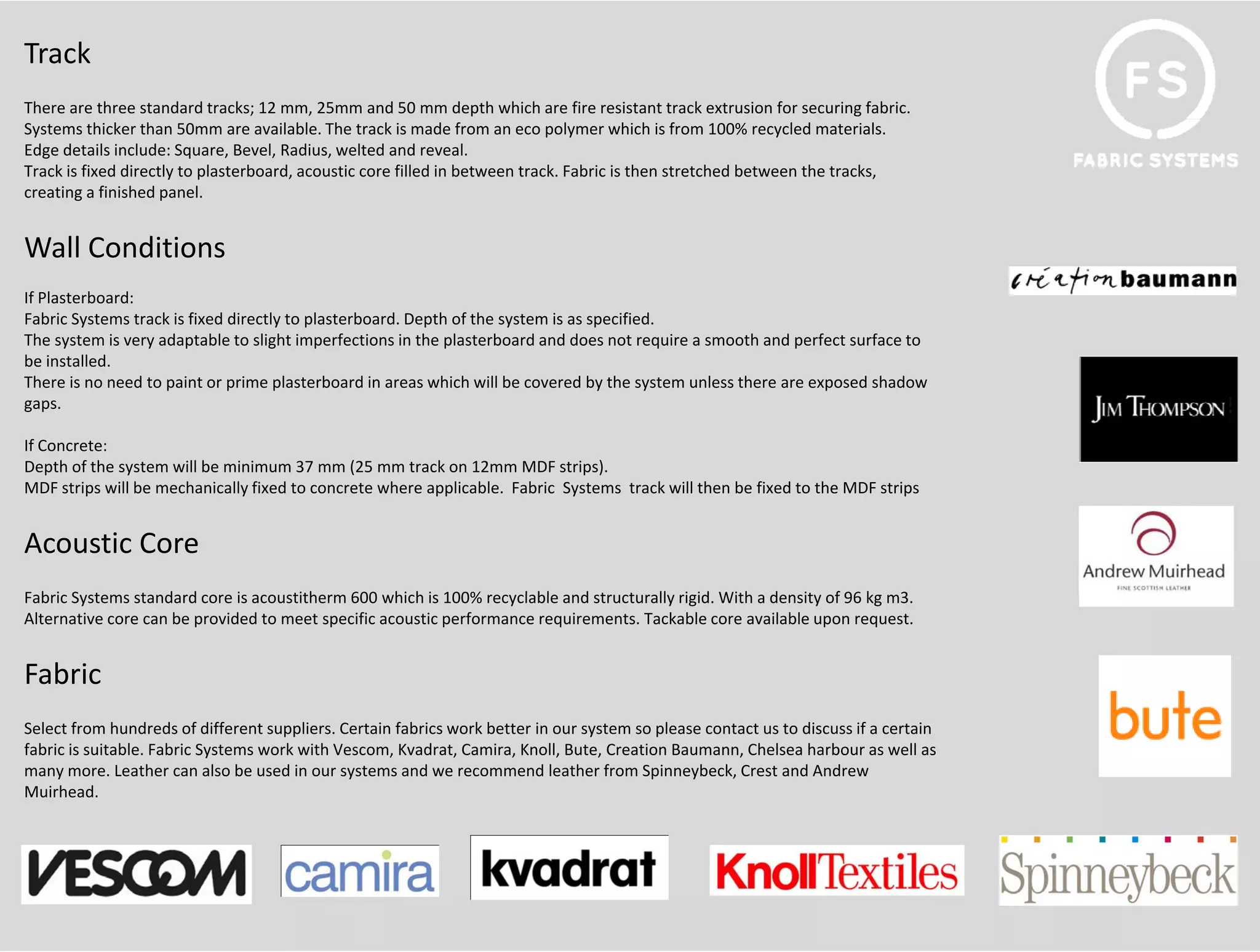 Track
There are three standard tracks; 12 mm, 25mm and 50 mm depth which are fire resistant track extrusion for securing fabric. 
Systems thicker than 50mm are available. The track is made from an eco polymer which is from 100% recycled materials.
Edge details include: Square, Bevel, Radius, welted and reveal.
Track is fixed directly to plasterboard, acoustic core filled in between track. Fabric is then stretched between the tracks, 
creating a finished panel.


Wall Conditions
W ll C di i
If Plasterboard:
Fabric Systems track is fixed directly to plasterboard. Depth of the system is as specified.
The system is very adaptable to slight imperfections in the plasterboard and does not require a smooth and perfect surface to
be installed.
b i t ll d
There is no need to paint or prime plasterboard in areas which will be covered by the system unless there are exposed shadow 
gaps.

If Concrete:
Depth of the system will be minimum 37 mm (25 mm track on 12mm MDF strips).
MDF strips will be mechanically fixed to concrete where applicable.  Fabric  Systems  track will then be fixed to the MDF strips


Acoustic Core
Fabric Systems standard core is acoustitherm 600 which is 100% recyclable and structurally rigid. With a density of 96 kg m3.
Fabric S stems standard core is aco stitherm 600 hich is 100% rec clable and str ct rall ri id With a densit of 96 k m3
Alternative core can be provided to meet specific acoustic performance requirements. Tackable core available upon request.


Fabric 
Select from hundreds of different suppliers. Certain fabrics work better in our system so please contact us to discuss if a certain 
fabric is suitable. Fabric Systems work with Vescom, Kvadrat, Camira, Knoll, Bute, Creation Baumann, Chelsea harbour as well as 
many more. Leather can also be used in our systems and we recommend leather from Spinneybeck, Crest and Andrew 
Muirhead. 
 