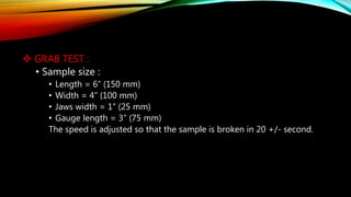  GRAB TEST :
• Sample size :
• Length = 6” (150 mm)
• Width = 4” (100 mm)
• Jaws width = 1” (25 mm)
• Gauge length = 3” (75 mm)
The speed is adjusted so that the sample is broken in 20 +/- second.
 