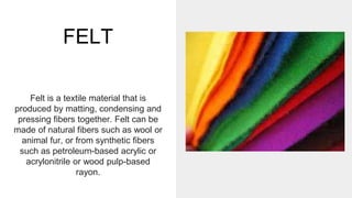 FELT
Felt is a textile material that is
produced by matting, condensing and
pressing fibers together. Felt can be
made of natural fibers such as wool or
animal fur, or from synthetic fibers
such as petroleum-based acrylic or
acrylonitrile or wood pulp-based
rayon.
 