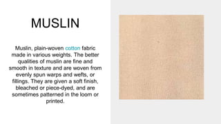MUSLIN
Muslin, plain-woven cotton fabric
made in various weights. The better
qualities of muslin are fine and
smooth in texture and are woven from
evenly spun warps and wefts, or
fillings. They are given a soft finish,
bleached or piece-dyed, and are
sometimes patterned in the loom or
printed.
 