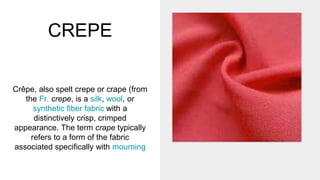 CREPE
Crêpe, also spelt crepe or crape (from
the Fr. crepe, is a silk, wool, or
synthetic fiber fabric with a
distinctively crisp, crimped
appearance. The term crape typically
refers to a form of the fabric
associated specifically with mourning
 