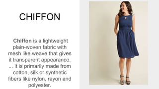 CHIFFON
Chiffon is a lightweight
plain-woven fabric with
mesh like weave that gives
it transparent appearance.
... It is primarily made from
cotton, silk or synthetic
fibers like nylon, rayon and
polyester.
 