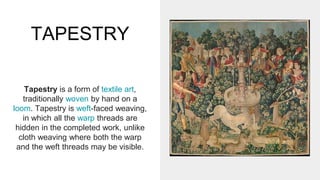 TAPESTRY
Tapestry is a form of textile art,
traditionally woven by hand on a
loom. Tapestry is weft-faced weaving,
in which all the warp threads are
hidden in the completed work, unlike
cloth weaving where both the warp
and the weft threads may be visible.
 