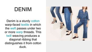 DENIM
Denim is a sturdy cotton
warp-faced textile in which
the weft passes under two
or more warp threads. This
twill weaving produces a
diagonal ribbing that
distinguishes it from cotton
duck.
 