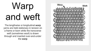 Warp
and weft
The lengthwise or longitudinal warp
yarns are held stationary in tension on
a frame or loom while the transverse
weft (sometimes woof) is drawn
through and inserted over-and-under
the warp
 