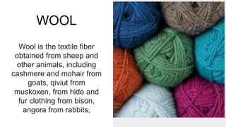 WOOL
Wool is the textile fiber
obtained from sheep and
other animals, including
cashmere and mohair from
goats, qiviut from
muskoxen, from hide and
fur clothing from bison,
angora from rabbits,
 
