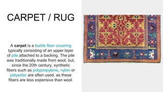 CARPET / RUG
A carpet is a textile floor covering
typically consisting of an upper layer
of pile attached to a backing. The pile
was traditionally made from wool, but,
since the 20th century, synthetic
fibers such as polypropylene, nylon or
polyester are often used, as these
fibers are less expensive than wool.
 