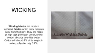 WICKING
Wicking fabrics are modern
technical fabrics which draw moisture
away from the body. They are made
of high-tech polyester, which, unlike
cotton, absorbs very little water.
Cotton will absorb 7% of its weight in
water, polyester only 0.4%.
 