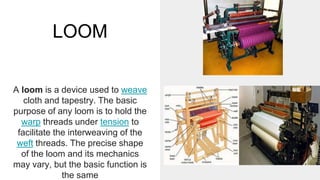 LOOM
A loom is a device used to weave
cloth and tapestry. The basic
purpose of any loom is to hold the
warp threads under tension to
facilitate the interweaving of the
weft threads. The precise shape
of the loom and its mechanics
may vary, but the basic function is
the same
 