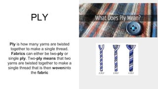 PLY
Ply is how many yarns are twisted
together to make a single thread.
Fabrics can either be two-ply or
single ply. Two-ply means that two
yarns are twisted together to make a
single thread that is then woveninto
the fabric
 