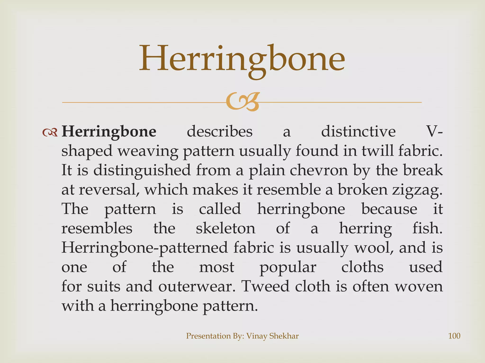 Herringbone

 Herringbone
describes
a
distinctive
Vshaped weaving pattern usually found in twill fabric.
It is distinguished from a plain chevron by the break
at reversal, which makes it resemble a broken zigzag.
The pattern is called herringbone because it
resembles the skeleton of a herring fish.
Herringbone-patterned fabric is usually wool, and is
one
of
the
most
popular
cloths
used
for suits and outerwear. Tweed cloth is often woven
with a herringbone pattern.
Presentation By: Vinay Shekhar

100

 