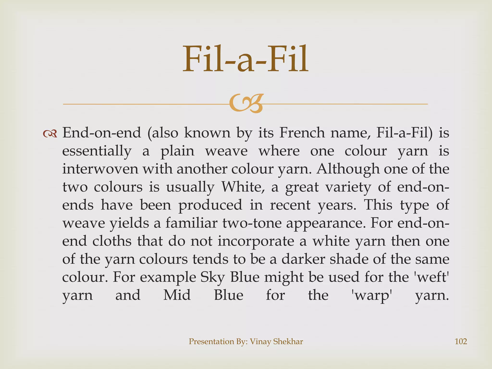 Fil-a-Fil

 End-on-end (also known by its French name, Fil-a-Fil) is
essentially a plain weave where one colour yarn is
interwoven with another colour yarn. Although one of the
two colours is usually White, a great variety of end-onends have been produced in recent years. This type of
weave yields a familiar two-tone appearance. For end-onend cloths that do not incorporate a white yarn then one
of the yarn colours tends to be a darker shade of the same
colour. For example Sky Blue might be used for the 'weft'
yarn
and Mid
Blue
for
the
'warp'
yarn.
Presentation By: Vinay Shekhar

102

 
