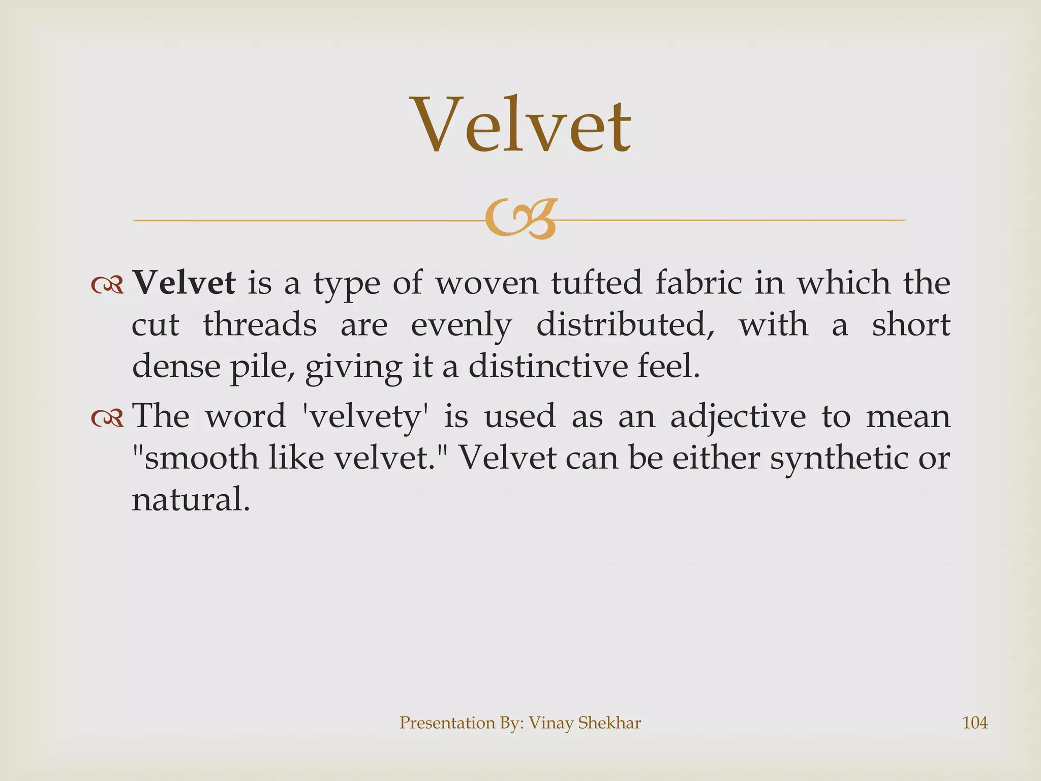 Velvet

 Velvet is a type of woven tufted fabric in which the
cut threads are evenly distributed, with a short
dense pile, giving it a distinctive feel.
 The word 'velvety' is used as an adjective to mean
"smooth like velvet." Velvet can be either synthetic or
natural.

Presentation By: Vinay Shekhar

104

 