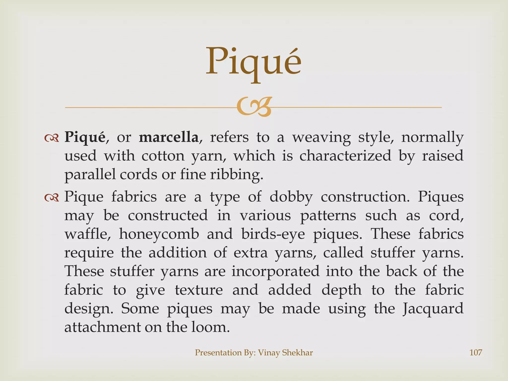 Piqué

 Piqué, or marcella, refers to a weaving style, normally
used with cotton yarn, which is characterized by raised
parallel cords or fine ribbing.
 Pique fabrics are a type of dobby construction. Piques
may be constructed in various patterns such as cord,
waffle, honeycomb and birds-eye piques. These fabrics
require the addition of extra yarns, called stuffer yarns.
These stuffer yarns are incorporated into the back of the
fabric to give texture and added depth to the fabric
design. Some piques may be made using the Jacquard
attachment on the loom.
Presentation By: Vinay Shekhar

107

 