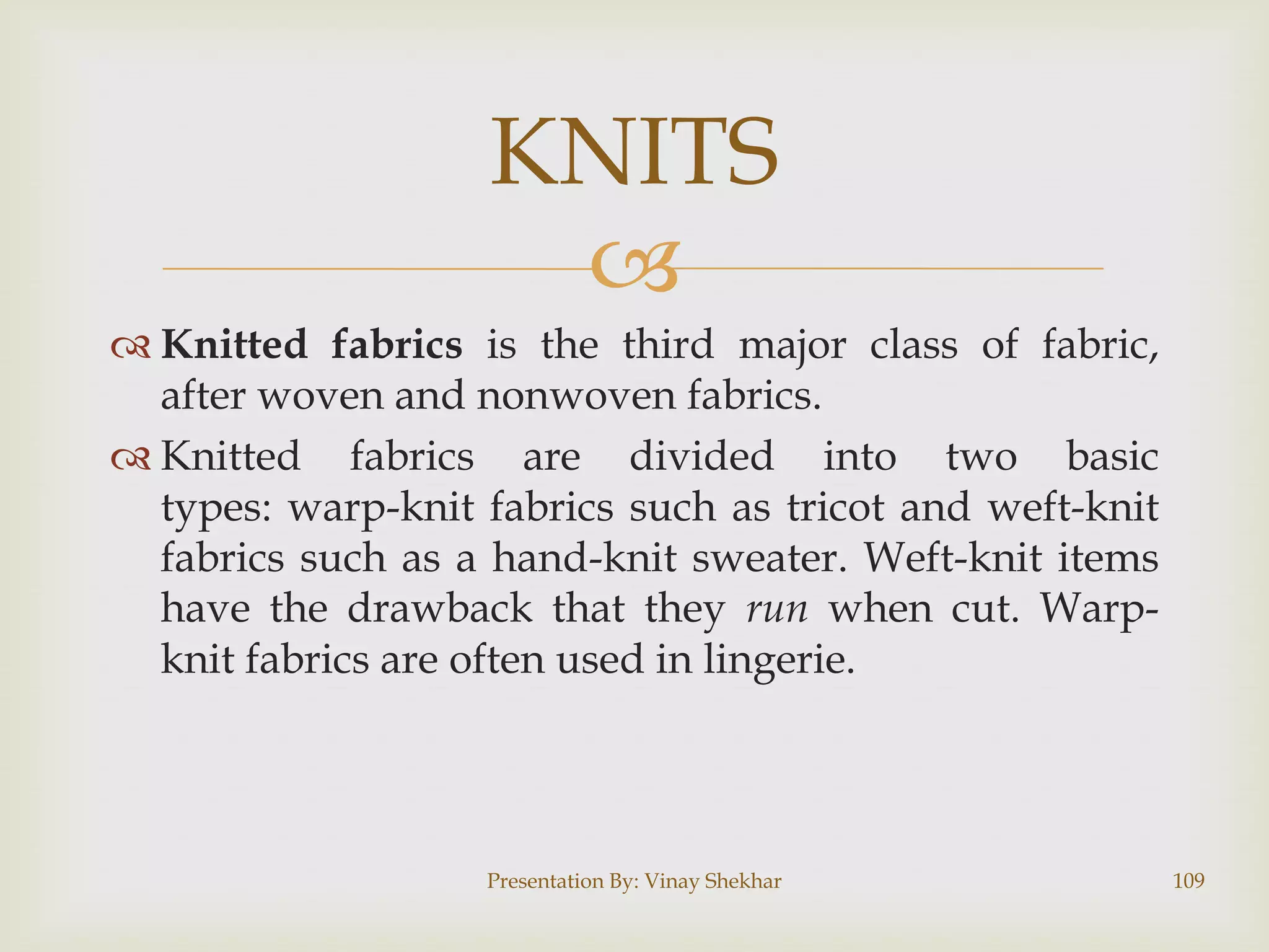 KNITS

 Knitted fabrics is the third major class of fabric,
after woven and nonwoven fabrics.
 Knitted fabrics are divided into two basic
types: warp-knit fabrics such as tricot and weft-knit
fabrics such as a hand-knit sweater. Weft-knit items
have the drawback that they run when cut. Warpknit fabrics are often used in lingerie.

Presentation By: Vinay Shekhar

109

 