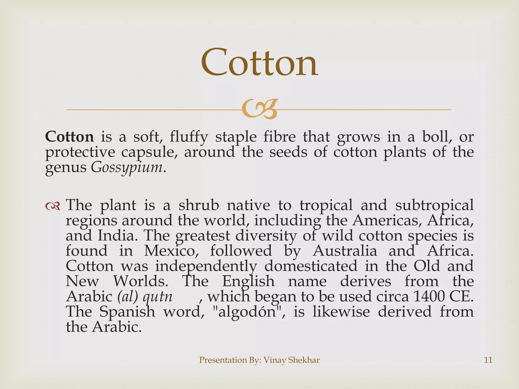 Cotton


Cotton is a soft, fluffy staple fibre that grows in a boll, or
protective capsule, around the seeds of cotton plants of the
genus Gossypium.
 The plant is a shrub native to tropical and subtropical
regions around the world, including the Americas, Africa,
and India. The greatest diversity of wild cotton species is
found in Mexico, followed by Australia and Africa.
Cotton was independently domesticated in the Old and
New Worlds. The English name derives from the
Arabic (al) qutn
, which began to be used circa 1400 CE.
The Spanish word, "algodón", is likewise derived from
the Arabic.
Presentation By: Vinay Shekhar

11

 