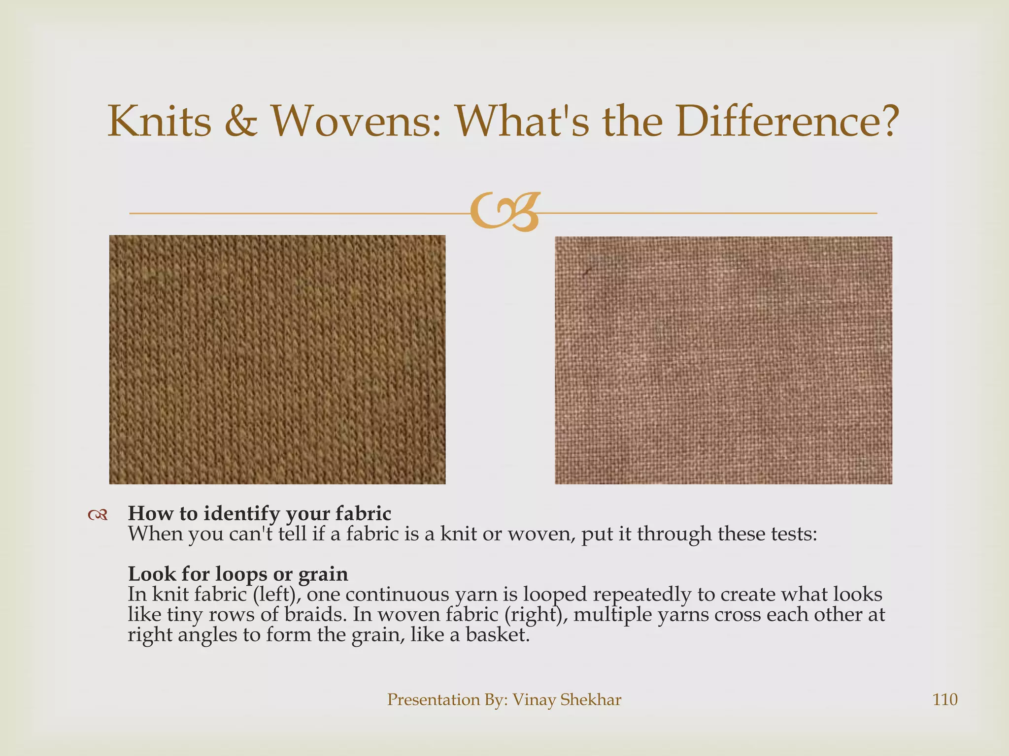 Knits & Wovens: What's the Difference?



 How to identify your fabric
When you can't tell if a fabric is a knit or woven, put it through these tests:
Look for loops or grain
In knit fabric (left), one continuous yarn is looped repeatedly to create what looks
like tiny rows of braids. In woven fabric (right), multiple yarns cross each other at
right angles to form the grain, like a basket.
Presentation By: Vinay Shekhar

110

 