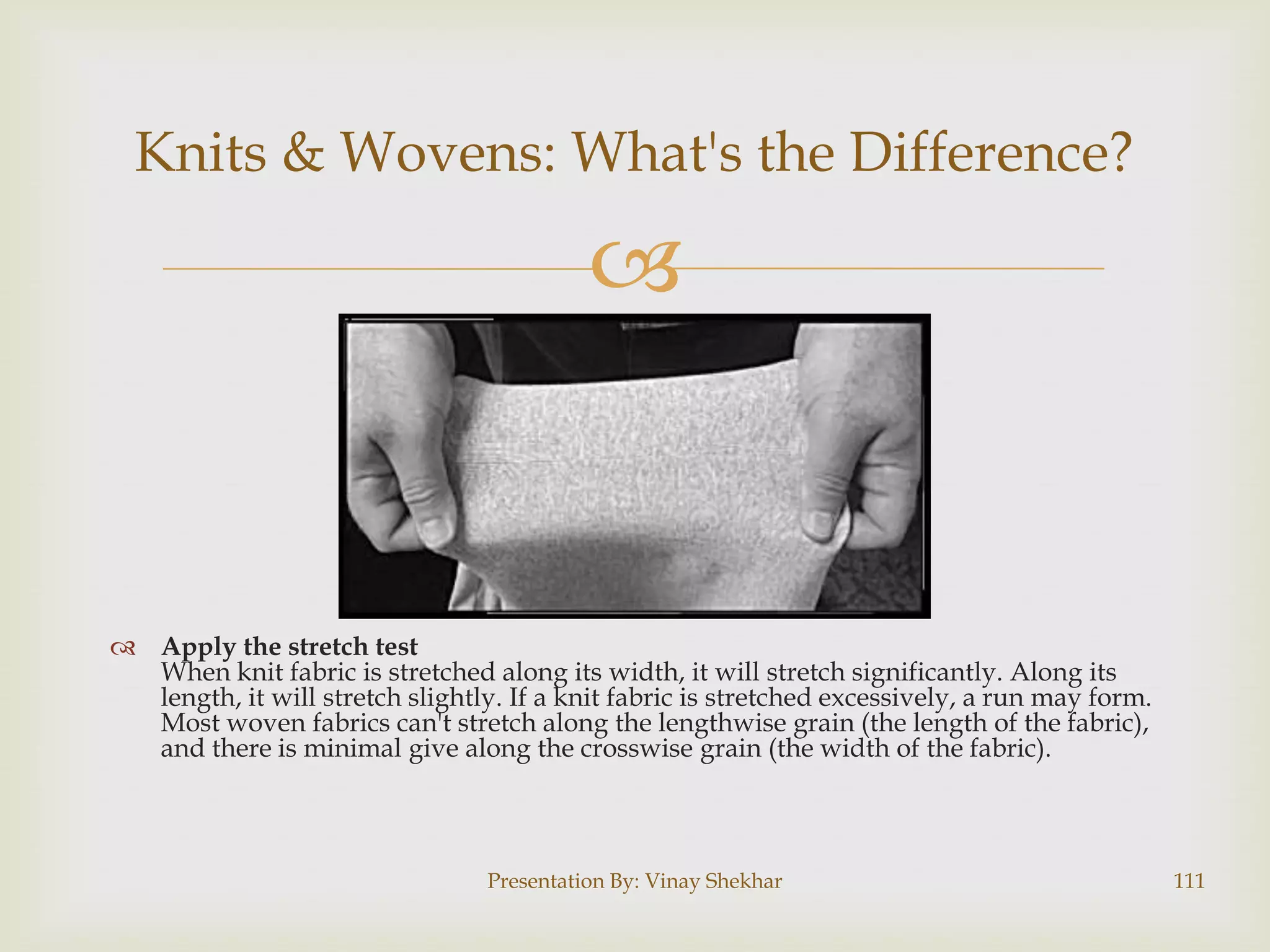Knits & Wovens: What's the Difference?



 Apply the stretch test
When knit fabric is stretched along its width, it will stretch significantly. Along its
length, it will stretch slightly. If a knit fabric is stretched excessively, a run may form.
Most woven fabrics can't stretch along the lengthwise grain (the length of the fabric),
and there is minimal give along the crosswise grain (the width of the fabric).

Presentation By: Vinay Shekhar

111

 