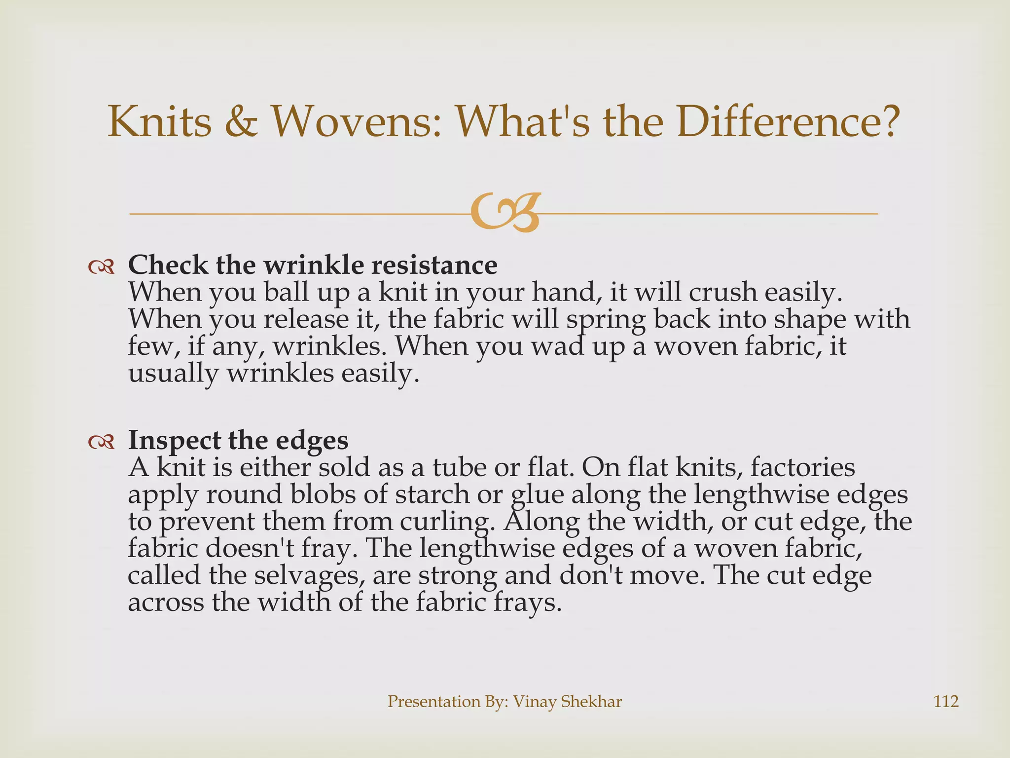 Knits & Wovens: What's the Difference?



 Check the wrinkle resistance
When you ball up a knit in your hand, it will crush easily.
When you release it, the fabric will spring back into shape with
few, if any, wrinkles. When you wad up a woven fabric, it
usually wrinkles easily.
 Inspect the edges
A knit is either sold as a tube or flat. On flat knits, factories
apply round blobs of starch or glue along the lengthwise edges
to prevent them from curling. Along the width, or cut edge, the
fabric doesn't fray. The lengthwise edges of a woven fabric,
called the selvages, are strong and don't move. The cut edge
across the width of the fabric frays.

Presentation By: Vinay Shekhar

112

 