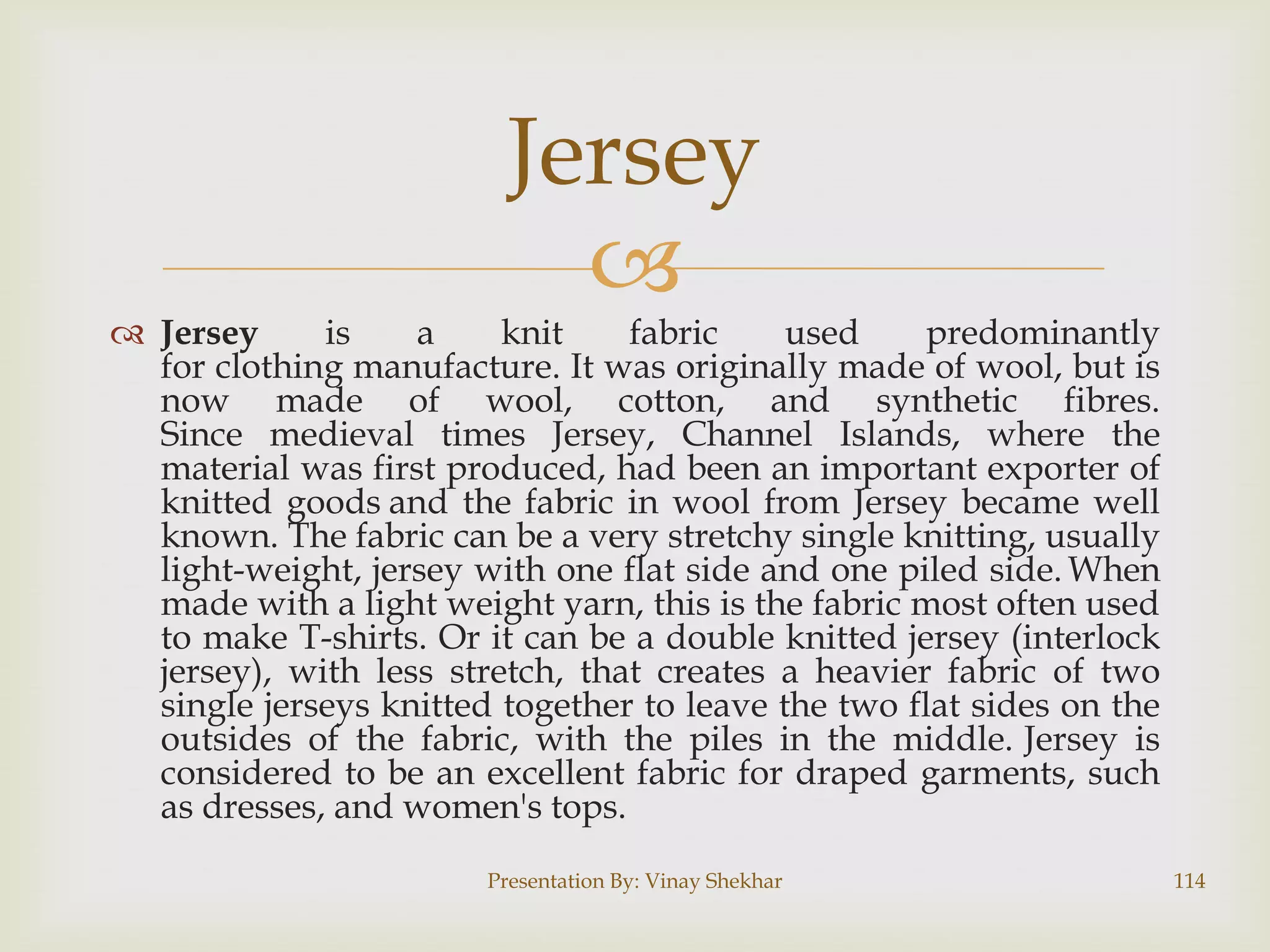 Jersey


 Jersey
is
a
knit
fabric
used
predominantly
for clothing manufacture. It was originally made of wool, but is
now made of wool, cotton, and synthetic fibres.
Since medieval times Jersey, Channel Islands, where the
material was first produced, had been an important exporter of
knitted goods and the fabric in wool from Jersey became well
known. The fabric can be a very stretchy single knitting, usually
light-weight, jersey with one flat side and one piled side. When
made with a light weight yarn, this is the fabric most often used
to make T-shirts. Or it can be a double knitted jersey (interlock
jersey), with less stretch, that creates a heavier fabric of two
single jerseys knitted together to leave the two flat sides on the
outsides of the fabric, with the piles in the middle. Jersey is
considered to be an excellent fabric for draped garments, such
as dresses, and women's tops.
Presentation By: Vinay Shekhar

114

 