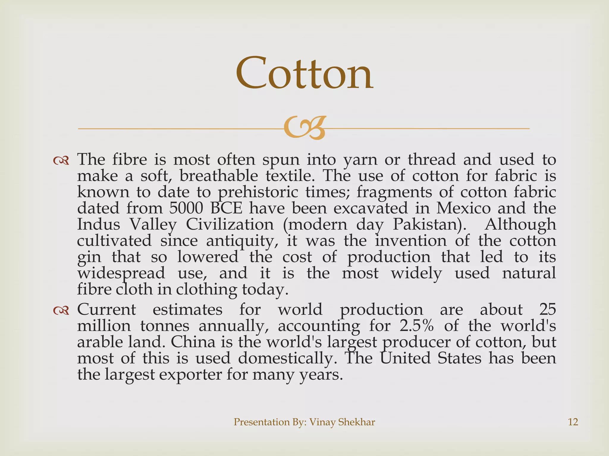 Cotton


 The fibre is most often spun into yarn or thread and used to
make a soft, breathable textile. The use of cotton for fabric is
known to date to prehistoric times; fragments of cotton fabric
dated from 5000 BCE have been excavated in Mexico and the
Indus Valley Civilization (modern day Pakistan). Although
cultivated since antiquity, it was the invention of the cotton
gin that so lowered the cost of production that led to its
widespread use, and it is the most widely used natural
fibre cloth in clothing today.
 Current estimates for world production are about 25
million tonnes annually, accounting for 2.5% of the world's
arable land. China is the world's largest producer of cotton, but
most of this is used domestically. The United States has been
the largest exporter for many years.
Presentation By: Vinay Shekhar

12

 