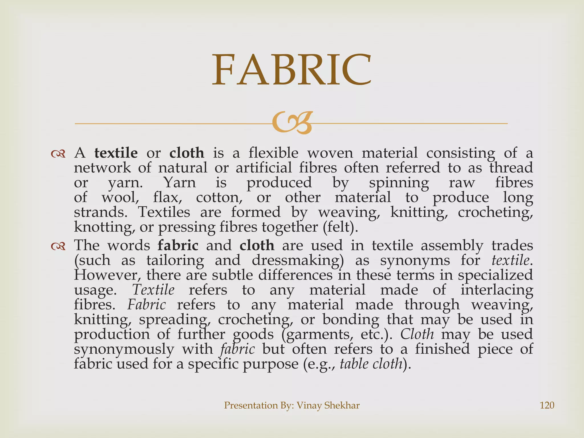 FABRIC

 A textile or cloth is a flexible woven material consisting of a
network of natural or artificial fibres often referred to as thread
or yarn. Yarn is produced by spinning raw fibres
of wool, flax, cotton, or other material to produce long
strands. Textiles are formed by weaving, knitting, crocheting,
knotting, or pressing fibres together (felt).
 The words fabric and cloth are used in textile assembly trades
(such as tailoring and dressmaking) as synonyms for textile.
However, there are subtle differences in these terms in specialized
usage. Textile refers to any material made of interlacing
fibres. Fabric refers to any material made through weaving,
knitting, spreading, crocheting, or bonding that may be used in
production of further goods (garments, etc.). Cloth may be used
synonymously with fabric but often refers to a finished piece of
fabric used for a specific purpose (e.g., table cloth).
Presentation By: Vinay Shekhar

120

 