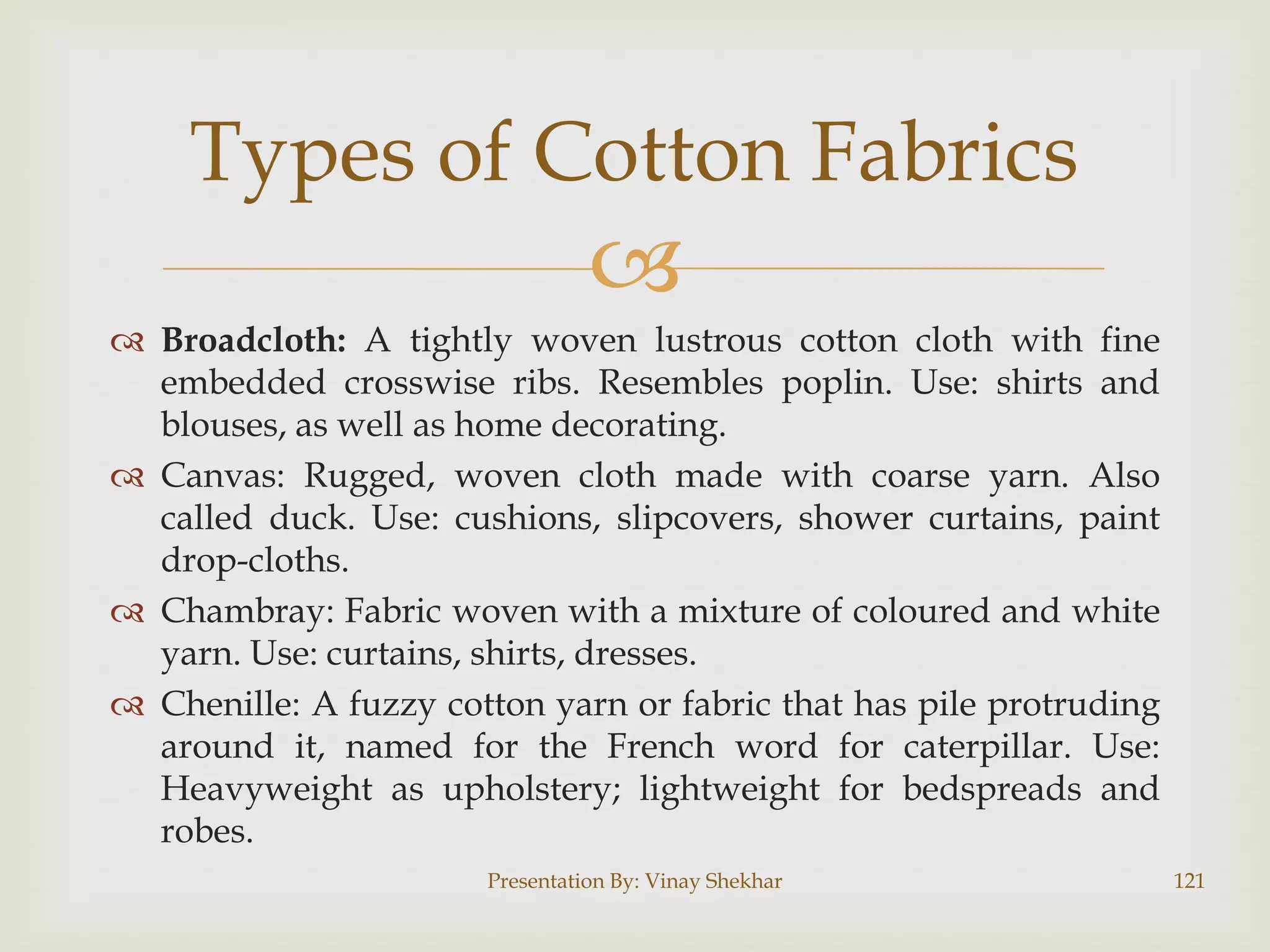 Types of Cotton Fabrics


 Broadcloth: A tightly woven lustrous cotton cloth with fine
embedded crosswise ribs. Resembles poplin. Use: shirts and
blouses, as well as home decorating.
 Canvas: Rugged, woven cloth made with coarse yarn. Also
called duck. Use: cushions, slipcovers, shower curtains, paint
drop-cloths.
 Chambray: Fabric woven with a mixture of coloured and white
yarn. Use: curtains, shirts, dresses.
 Chenille: A fuzzy cotton yarn or fabric that has pile protruding
around it, named for the French word for caterpillar. Use:
Heavyweight as upholstery; lightweight for bedspreads and
robes.
Presentation By: Vinay Shekhar

121

 