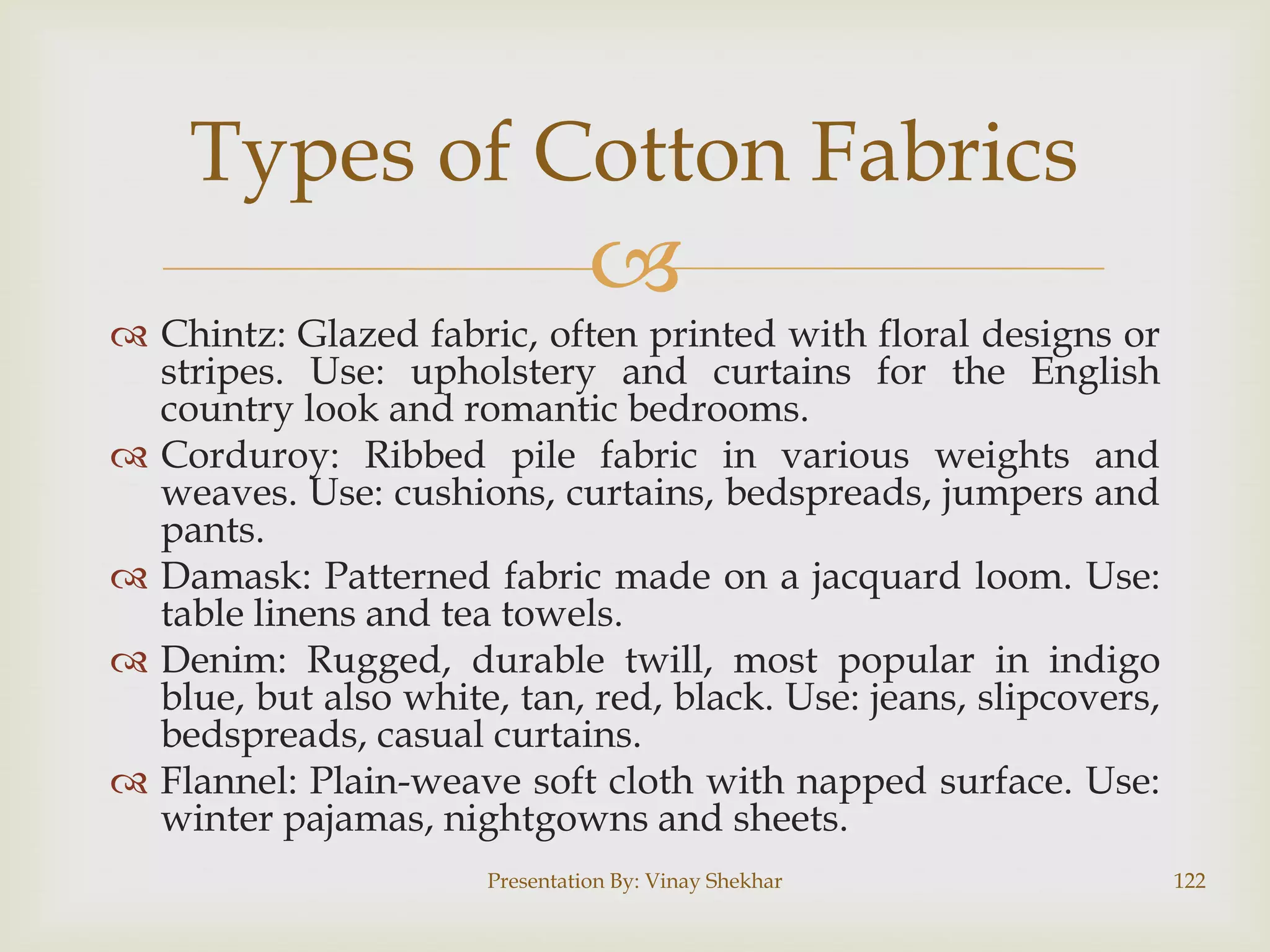 Types of Cotton Fabrics



 Chintz: Glazed fabric, often printed with floral designs or
stripes. Use: upholstery and curtains for the English
country look and romantic bedrooms.
 Corduroy: Ribbed pile fabric in various weights and
weaves. Use: cushions, curtains, bedspreads, jumpers and
pants.
 Damask: Patterned fabric made on a jacquard loom. Use:
table linens and tea towels.
 Denim: Rugged, durable twill, most popular in indigo
blue, but also white, tan, red, black. Use: jeans, slipcovers,
bedspreads, casual curtains.
 Flannel: Plain-weave soft cloth with napped surface. Use:
winter pajamas, nightgowns and sheets.
Presentation By: Vinay Shekhar

122

 