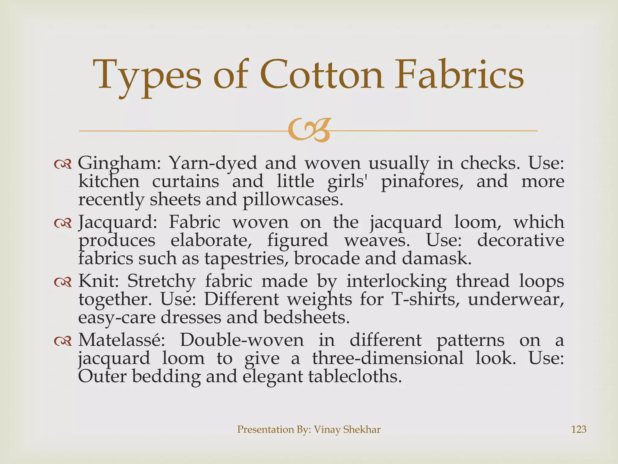 Types of Cotton Fabrics



 Gingham: Yarn-dyed and woven usually in checks. Use:
kitchen curtains and little girls' pinafores, and more
recently sheets and pillowcases.
 Jacquard: Fabric woven on the jacquard loom, which
produces elaborate, figured weaves. Use: decorative
fabrics such as tapestries, brocade and damask.
 Knit: Stretchy fabric made by interlocking thread loops
together. Use: Different weights for T-shirts, underwear,
easy-care dresses and bedsheets.
 Matelassé: Double-woven in different patterns on a
jacquard loom to give a three-dimensional look. Use:
Outer bedding and elegant tablecloths.
Presentation By: Vinay Shekhar

123

 