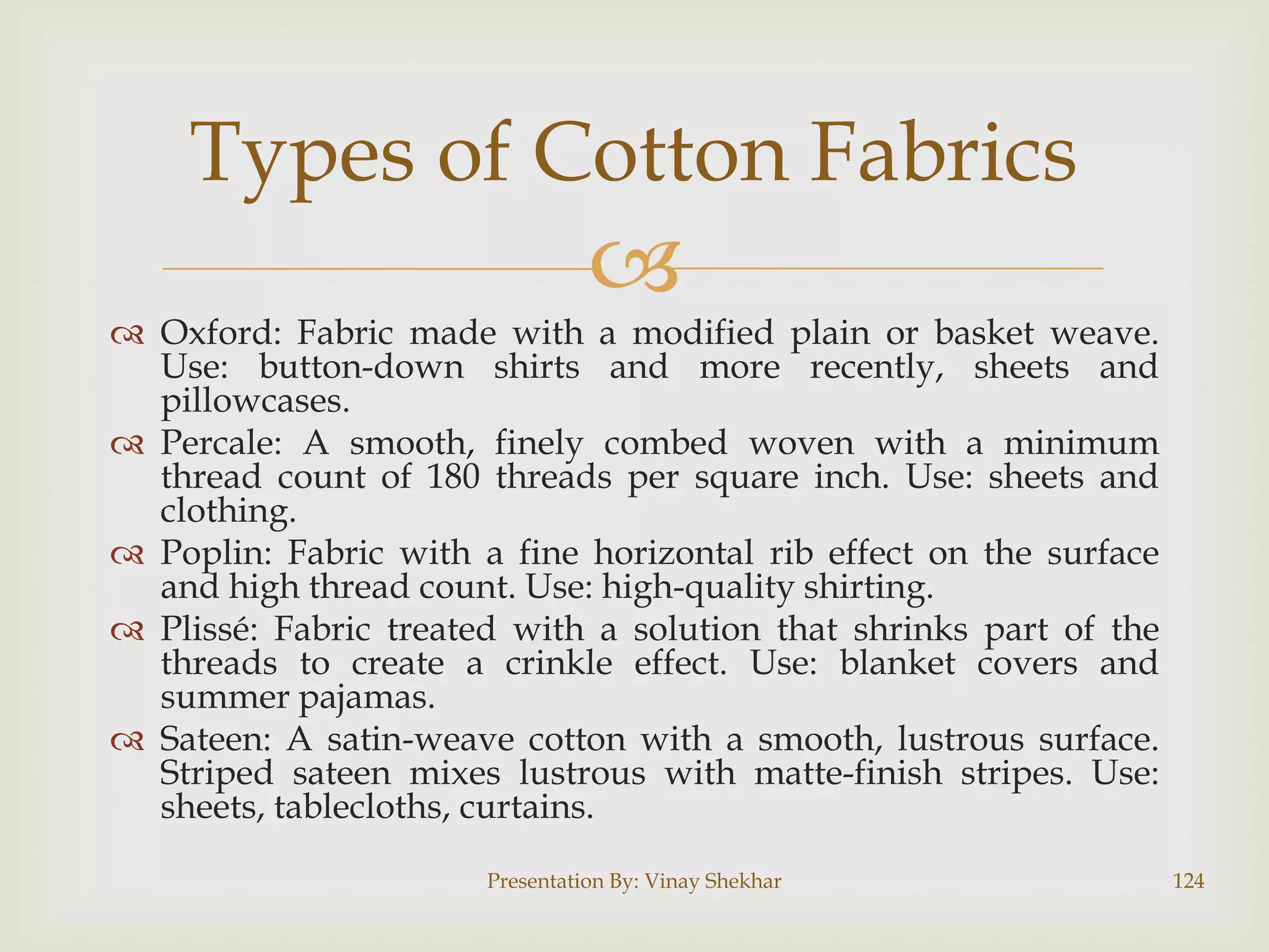 Types of Cotton Fabrics



 Oxford: Fabric made with a modified plain or basket weave.
Use: button-down shirts and more recently, sheets and
pillowcases.
 Percale: A smooth, finely combed woven with a minimum
thread count of 180 threads per square inch. Use: sheets and
clothing.
 Poplin: Fabric with a fine horizontal rib effect on the surface
and high thread count. Use: high-quality shirting.
 Plissé: Fabric treated with a solution that shrinks part of the
threads to create a crinkle effect. Use: blanket covers and
summer pajamas.
 Sateen: A satin-weave cotton with a smooth, lustrous surface.
Striped sateen mixes lustrous with matte-finish stripes. Use:
sheets, tablecloths, curtains.
Presentation By: Vinay Shekhar

124

 