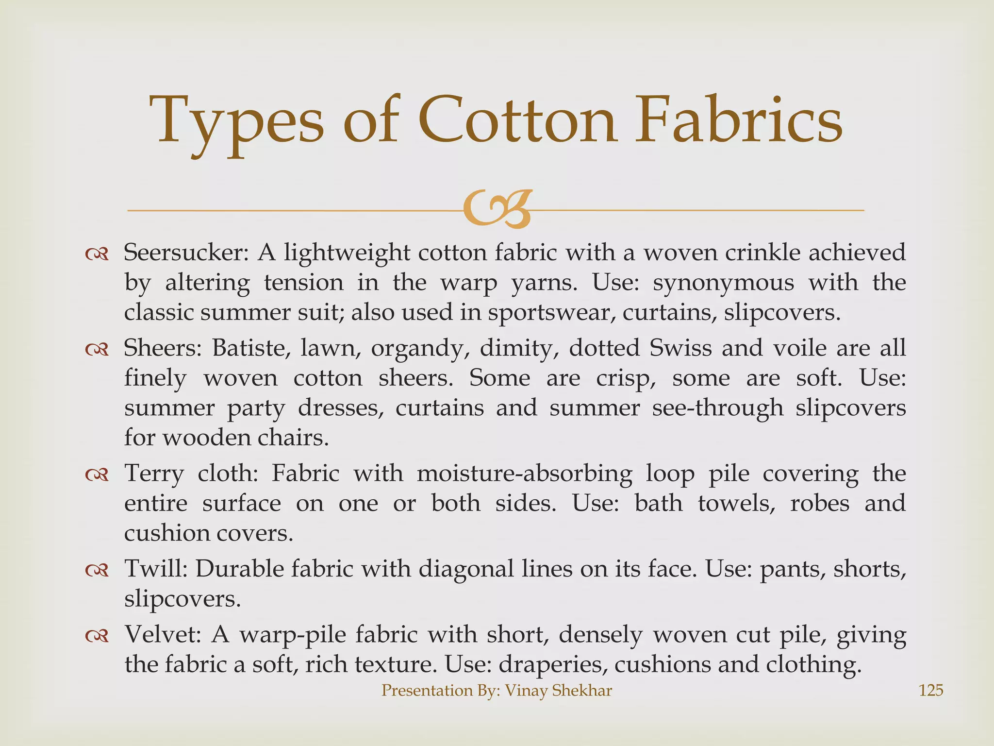 Types of Cotton Fabrics



 Seersucker: A lightweight cotton fabric with a woven crinkle achieved
by altering tension in the warp yarns. Use: synonymous with the
classic summer suit; also used in sportswear, curtains, slipcovers.
 Sheers: Batiste, lawn, organdy, dimity, dotted Swiss and voile are all
finely woven cotton sheers. Some are crisp, some are soft. Use:
summer party dresses, curtains and summer see-through slipcovers
for wooden chairs.
 Terry cloth: Fabric with moisture-absorbing loop pile covering the
entire surface on one or both sides. Use: bath towels, robes and
cushion covers.
 Twill: Durable fabric with diagonal lines on its face. Use: pants, shorts,
slipcovers.
 Velvet: A warp-pile fabric with short, densely woven cut pile, giving
the fabric a soft, rich texture. Use: draperies, cushions and clothing.
Presentation By: Vinay Shekhar

125

 