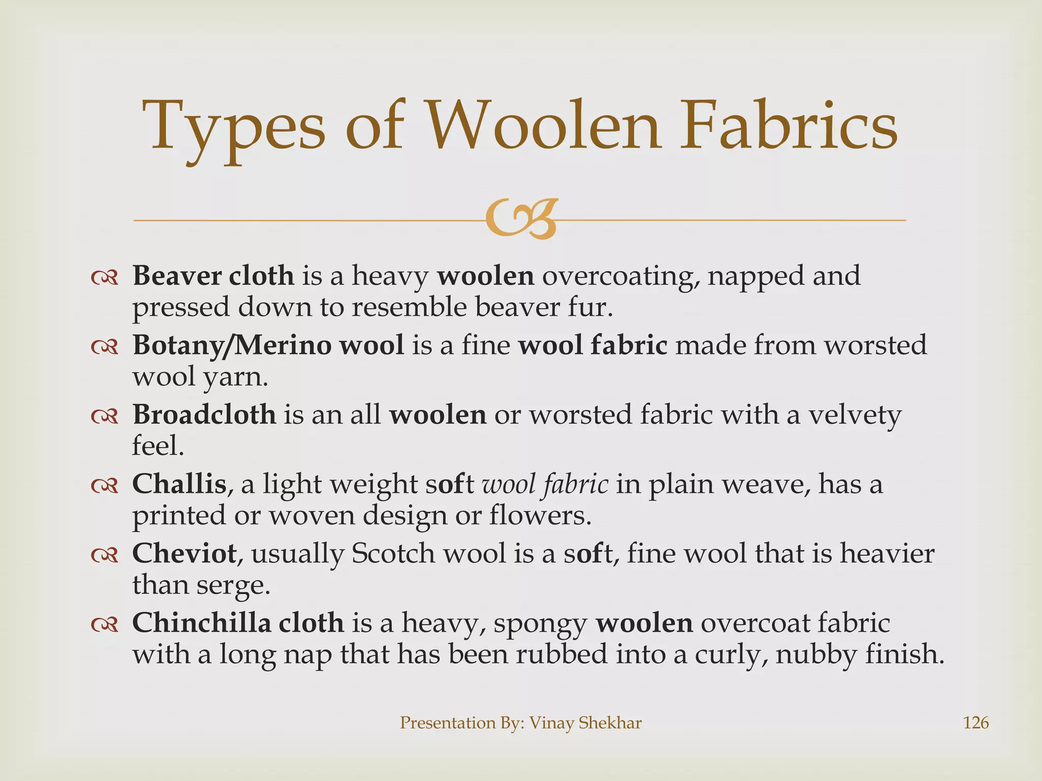 Types of Woolen Fabrics


 Beaver cloth is a heavy woolen overcoating, napped and
pressed down to resemble beaver fur.
 Botany/Merino wool is a fine wool fabric made from worsted
wool yarn.
 Broadcloth is an all woolen or worsted fabric with a velvety
feel.
 Challis, a light weight soft wool fabric in plain weave, has a
printed or woven design or flowers.
 Cheviot, usually Scotch wool is a soft, fine wool that is heavier
than serge.
 Chinchilla cloth is a heavy, spongy woolen overcoat fabric
with a long nap that has been rubbed into a curly, nubby finish.
Presentation By: Vinay Shekhar

126

 