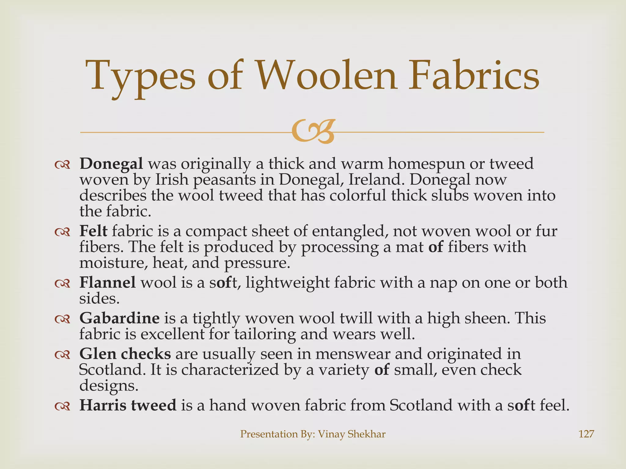 Types of Woolen Fabrics


 Donegal was originally a thick and warm homespun or tweed
woven by Irish peasants in Donegal, Ireland. Donegal now
describes the wool tweed that has colorful thick slubs woven into
the fabric.
 Felt fabric is a compact sheet of entangled, not woven wool or fur
fibers. The felt is produced by processing a mat of fibers with
moisture, heat, and pressure.
 Flannel wool is a soft, lightweight fabric with a nap on one or both
sides.
 Gabardine is a tightly woven wool twill with a high sheen. This
fabric is excellent for tailoring and wears well.
 Glen checks are usually seen in menswear and originated in
Scotland. It is characterized by a variety of small, even check
designs.
 Harris tweed is a hand woven fabric from Scotland with a soft feel.
Presentation By: Vinay Shekhar

127

 