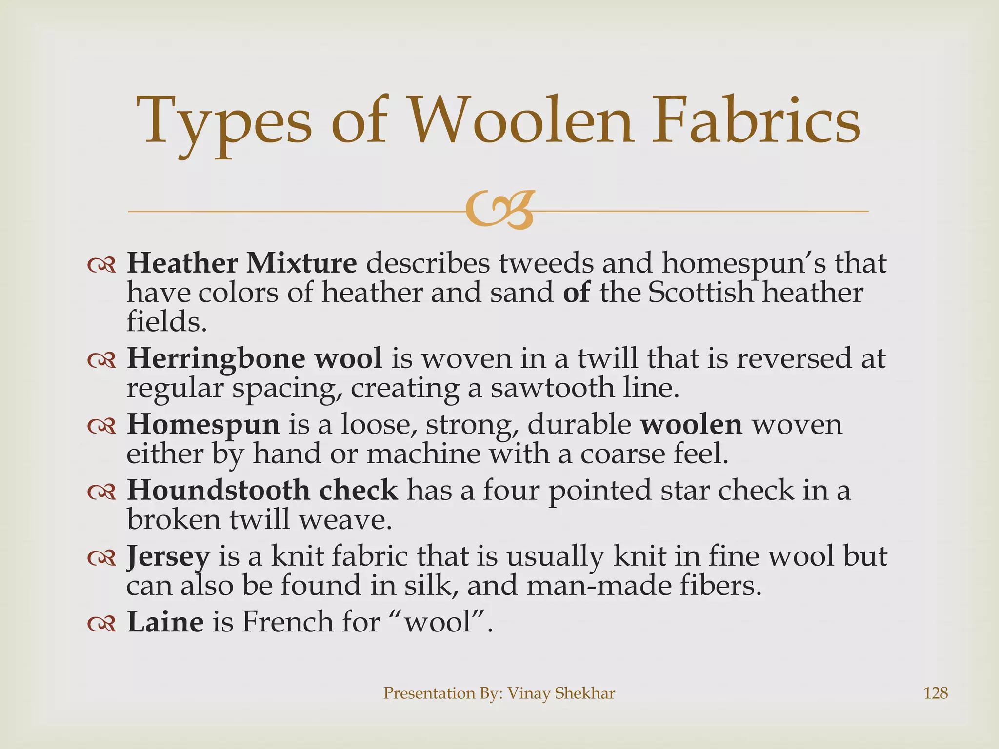 Types of Woolen Fabrics



 Heather Mixture describes tweeds and homespun‟s that
have colors of heather and sand of the Scottish heather
fields.
 Herringbone wool is woven in a twill that is reversed at
regular spacing, creating a sawtooth line.
 Homespun is a loose, strong, durable woolen woven
either by hand or machine with a coarse feel.
 Houndstooth check has a four pointed star check in a
broken twill weave.
 Jersey is a knit fabric that is usually knit in fine wool but
can also be found in silk, and man-made fibers.
 Laine is French for “wool”.
Presentation By: Vinay Shekhar

128

 